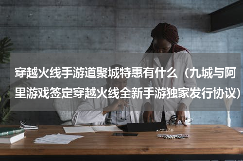 穿越火线手游道聚城特惠有什么（九城与阿里游戏签定穿越火线全新手游独家发行协议）