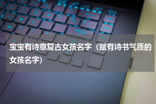 宝宝有诗意复古女孩名字（赋有诗书气质的女孩名字）