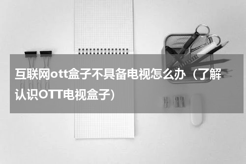 互联网ott盒子不具备电视怎么办（了解认识OTT电视盒子）