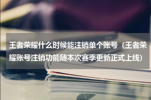 王者荣耀什么时候能注销单个账号（王者荣耀账号注销功能随本次赛季更新正式上线）