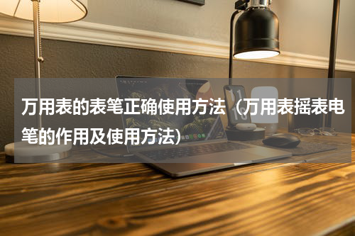 万用表的表笔正确使用方法（万用表摇表电笔的作用及使用方法）