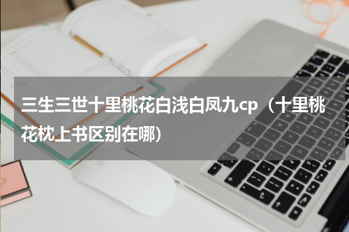 三生三世十里桃花白浅白凤九cp（十里桃花枕上书区别在哪）