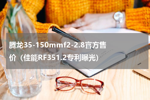 腾龙35-150mmf2-2.8官方售价（佳能RF351.2专利曝光）
