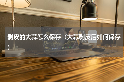 剥皮的大蒜怎么保存（大蒜剥皮后如何保存）