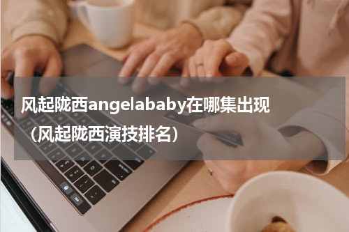 风起陇西angelababy在哪集出现（风起陇西演技排名）