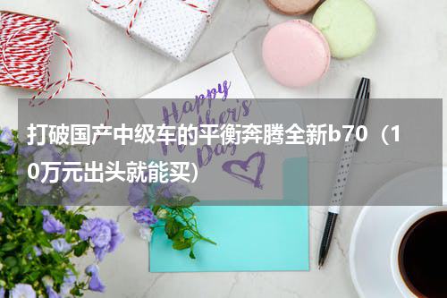 打破国产中级车的平衡奔腾全新b70（10万元出头就能买）