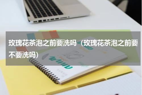 玫瑰花茶泡之前要洗吗（玫瑰花茶泡之前要不要洗吗）