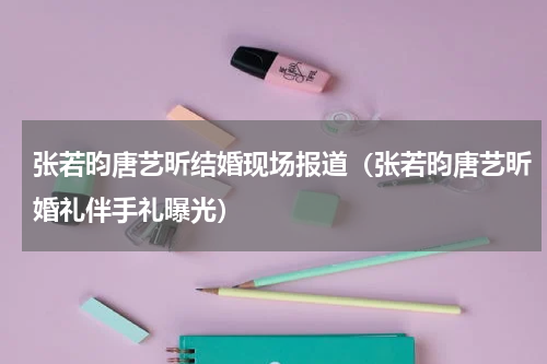 张若昀唐艺昕结婚现场报道（张若昀唐艺昕婚礼伴手礼曝光）