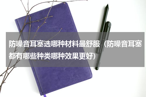 防噪音耳塞选哪种材料最舒服（防噪音耳塞都有哪些种类哪种效果更好）