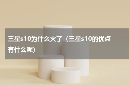 三星s10为什么火了（三星s10的优点有什么呢）