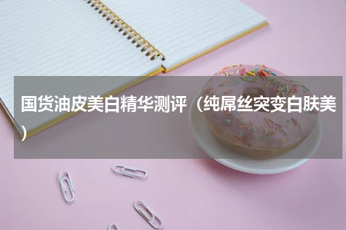 国货油皮美白精华测评（纯屌丝突变白肤美）