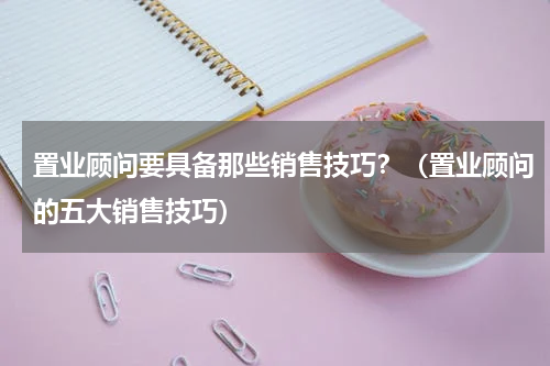 置业顾问要具备那些销售技巧？（置业顾问的五大销售技巧）