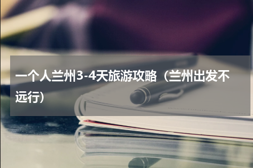 一个人兰州3-4天旅游攻略（兰州出发不远行）