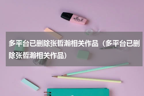 多平台已删除张哲瀚相关作品（多平台已删除张哲瀚相关作品）