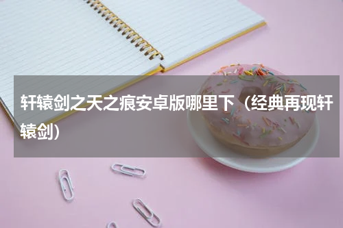 轩辕剑之天之痕安卓版哪里下（经典再现轩辕剑）