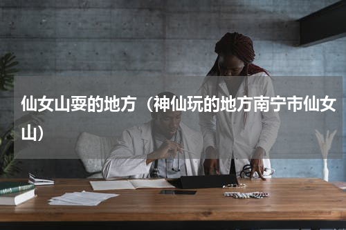 仙女山耍的地方（神仙玩的地方南宁市仙女山）