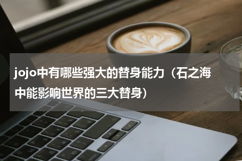 jojo中有哪些强大的替身能力（石之海中能影响世界的三大替身）
