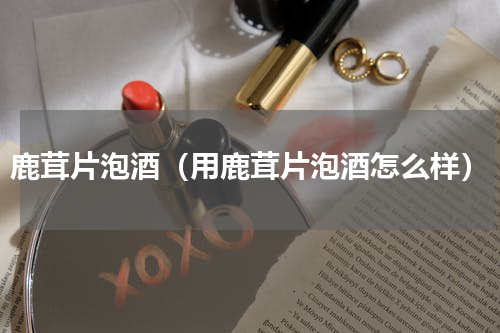 鹿茸片泡酒（用鹿茸片泡酒怎么样）