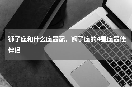 狮子座和什么座最配，狮子座的4星座最佳伴侣
