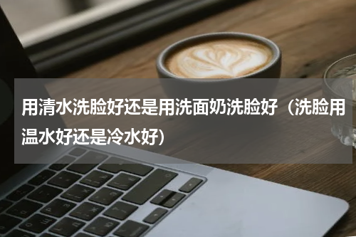 用清水洗脸好还是用洗面奶洗脸好（洗脸用温水好还是冷水好）