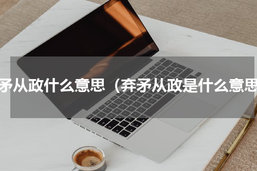 弃矛从政什么意思（弃矛从政是什么意思）