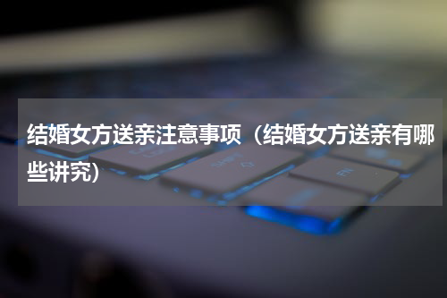结婚女方送亲注意事项（结婚女方送亲有哪些讲究）