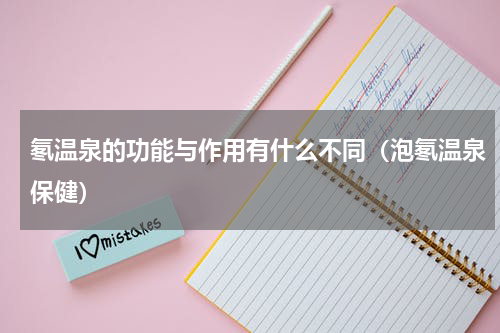 氡温泉的功能与作用有什么不同（泡氡温泉保健）