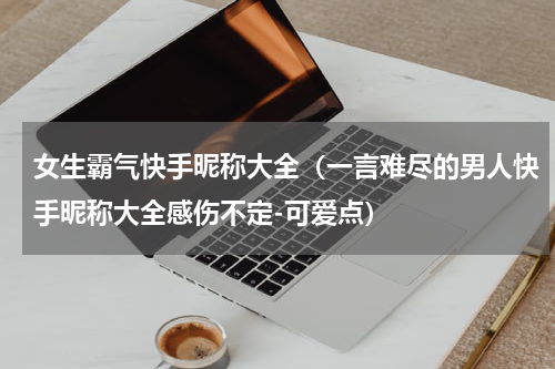 女生霸气快手昵称大全（一言难尽的男人快手昵称大全感伤不定-可爱点）