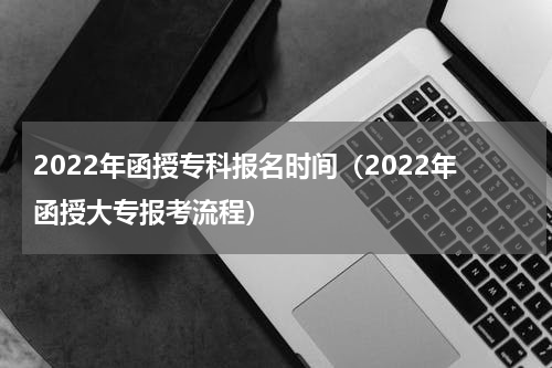 2022年函授专科报名时间（2022年函授大专报考流程）