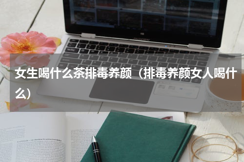 女生喝什么茶排毒养颜（排毒养颜女人喝什么）