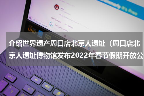 介绍世界遗产周口店北京人遗址（周口店北京人遗址博物馆发布2022年春节假期开放公告）