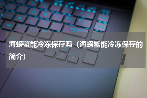 海螃蟹能冷冻保存吗（海螃蟹能冷冻保存的简介）