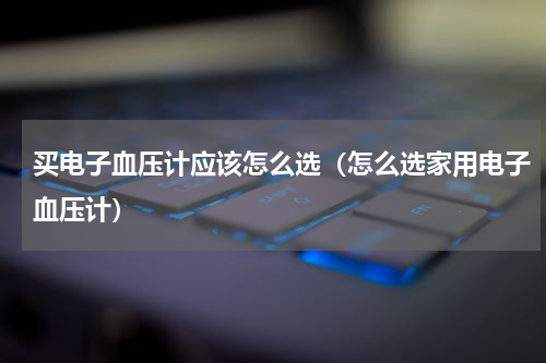买电子血压计应该怎么选（怎么选家用电子血压计）