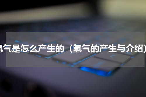 氢气是怎么产生的（氢气的产生与介绍）