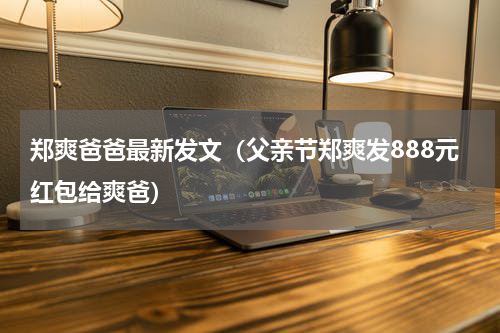 郑爽爸爸最新发文（父亲节郑爽发888元红包给爽爸）