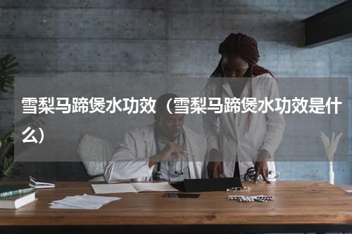 雪梨马蹄煲水功效（雪梨马蹄煲水功效是什么）