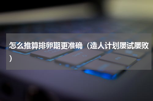 怎么推算排卵期更准确（造人计划屡试屡败）
