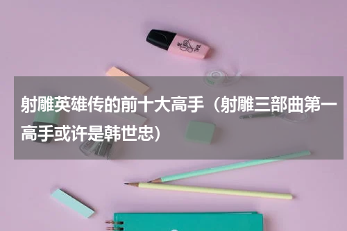 射雕英雄传的前十大高手（射雕三部曲第一高手或许是韩世忠）