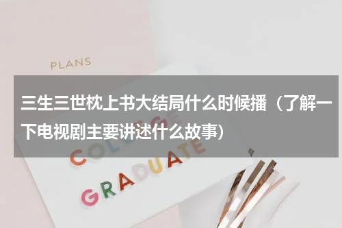 三生三世枕上书大结局什么时候播（了解一下电视剧主要讲述什么故事）
