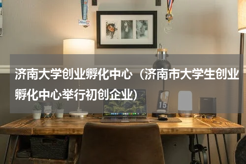 济南大学创业孵化中心（济南市大学生创业孵化中心举行初创企业）