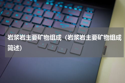 岩浆岩主要矿物组成（岩浆岩主要矿物组成简述）