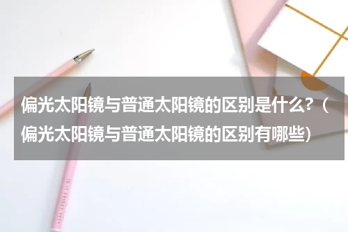 偏光太阳镜与普通太阳镜的区别是什么?（偏光太阳镜与普通太阳镜的区别有哪些）