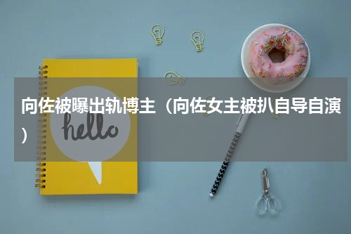 向佐被曝出轨博主（向佐女主被扒自导自演）