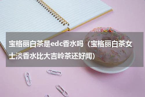 宝格丽白茶是edc香水吗（宝格丽白茶女士淡香水比大吉岭茶还好闻）