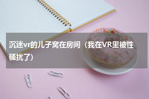 沉迷vr的儿子窝在房间（我在VR里被性骚扰了）