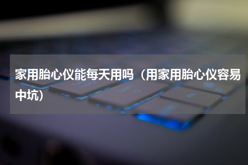 家用胎心仪能每天用吗（用家用胎心仪容易中坑）