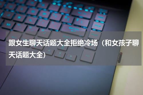 跟女生聊天话题大全拒绝冷场（和女孩子聊天话题大全）