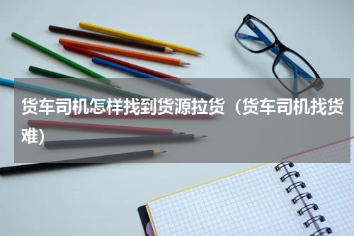 货车司机怎样找到货源拉货（货车司机找货难）