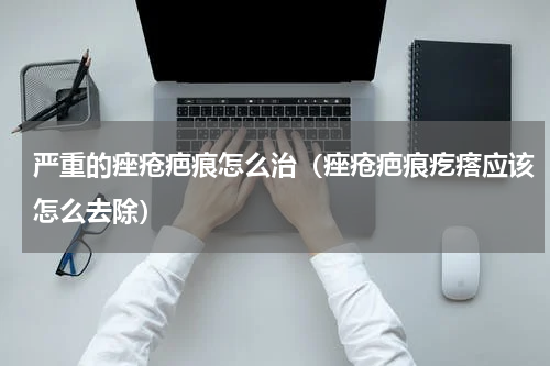 严重的痤疮疤痕怎么治（痤疮疤痕疙瘩应该怎么去除）