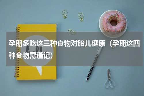 孕期多吃这三种食物对胎儿健康（孕期这四种食物需谨记）